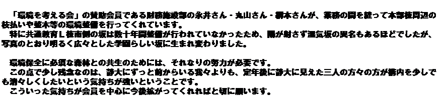 �e�L�X�g �{�b�N�X: �@�@�@
�@�u�����l�����v�̎^������ł�������{�ݕ��̉i�䂳��E�ێR����E�j�{���񂪁A�Ɩ��̊Ԃ�D���Ė{�������ӂ̎}�����␮�ؓ��̊��������s���Ă���Ă��܂��B
�@���ɋ��ʋ���k���쑤�̍�͐��\�N�Ԑ������s���Ă��Ȃ��������߁A�z���˂������C��ٖ̈�������قǂł������A�ʐ^�̂Ƃ��薾�邭�L�X�Ƃ����w���炵����ɐ��܂�ς��܂����B
 
�@���ۑS�ɕK�{�ȐX�тƂ̋����̂��߂ɂ́A����Ȃ�̓w�͂��K�v�ł��B
�@���̓_�ŏ����c�O�Ȃ̂́A�Ñ�ɂ����ƑO���炢���X�����A��N��ɐÑ�Ɍ������O�l�̕��X�̕����\���������ł����X�����������Ƃ����C�����������Ƃ������Ƃł��B
�@�����������C����������𒆐S�ɍ���g�����Ă����΂Ɛ؂Ɋ肢�܂��B
 
�@

