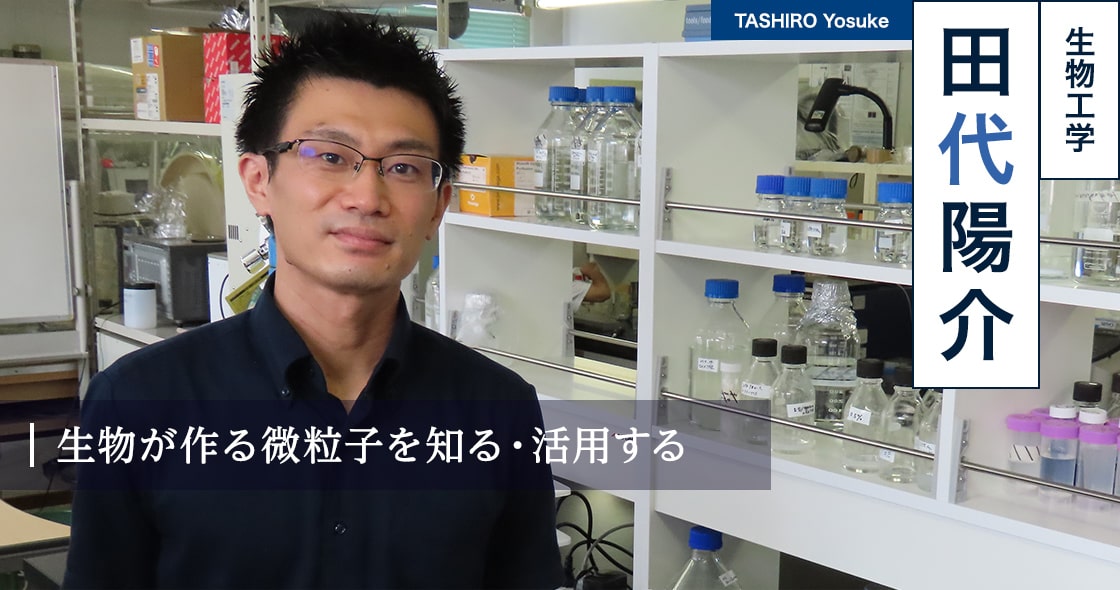 生物が作る微粒子を知る・活用する : 田代 陽介 TASHIRO Yosuke（生物工学）